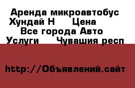 Аренда микроавтобус Хундай Н1  › Цена ­ 50 - Все города Авто » Услуги   . Чувашия респ.
